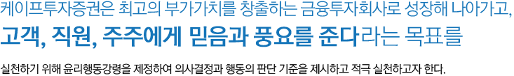 케이프투자증권은 최고의 부가가치를 창출하는 금융투자회사로 성장해 나아가고, 고객, 직원, 주주에게 믿음과 풍요를 준다라는 목표를 실천하기 위해 윤리행동강령을 제정하여 의사결정과 행동의 판단 기준을 제시하고 적극 실천하고자 한다.